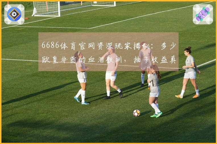 6686体育官网资深玩家揭秘：多少欧皇非酋的血泪教训，抽卡收益真的差很大！