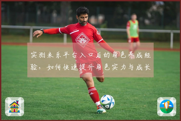 实测米乐平台入口后的角色养成经验，如何快速提升角色实力与成长潜力