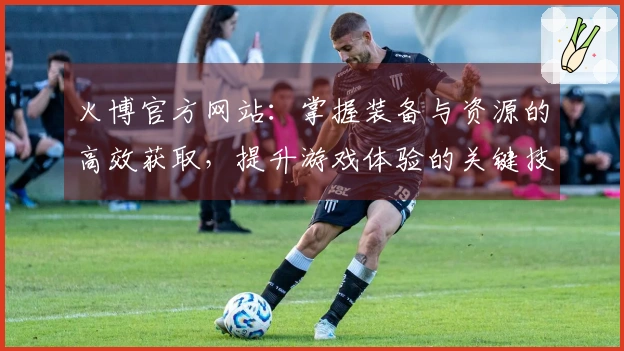 火博官方网站：掌握装备与资源的高效获取，提升游戏体验的关键技巧