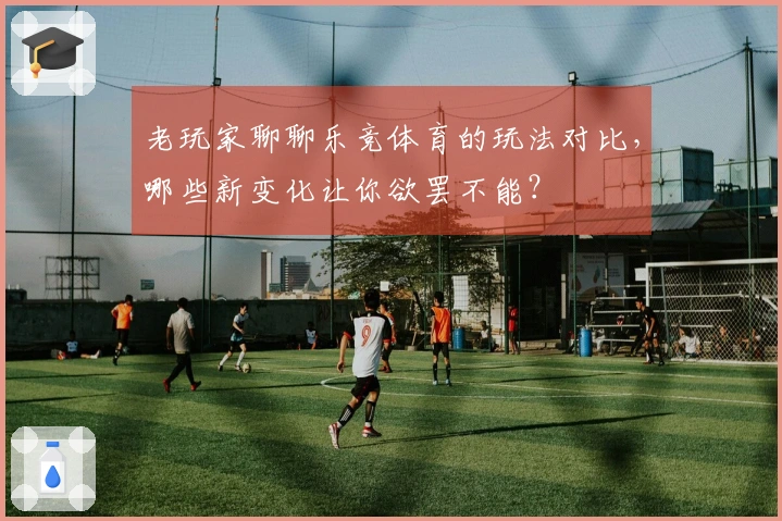 老玩家聊聊乐竞体育的玩法对比，哪些新变化让你欲罢不能？