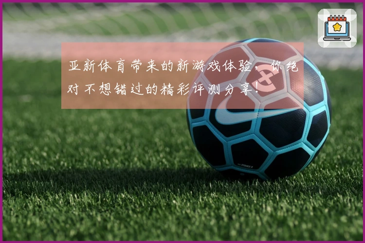 亚新体育带来的新游戏体验，你绝对不想错过的精彩评测分享！