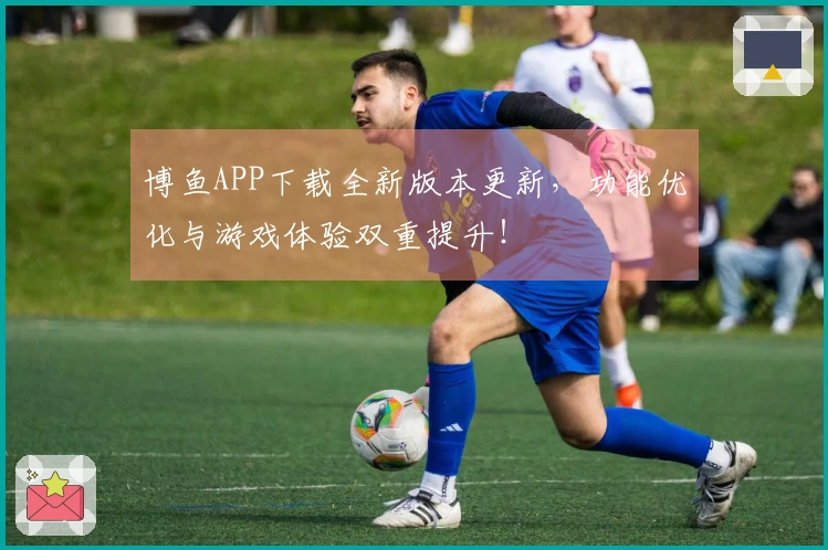 博鱼APP下载全新版本更新，功能优化与游戏体验双重提升！