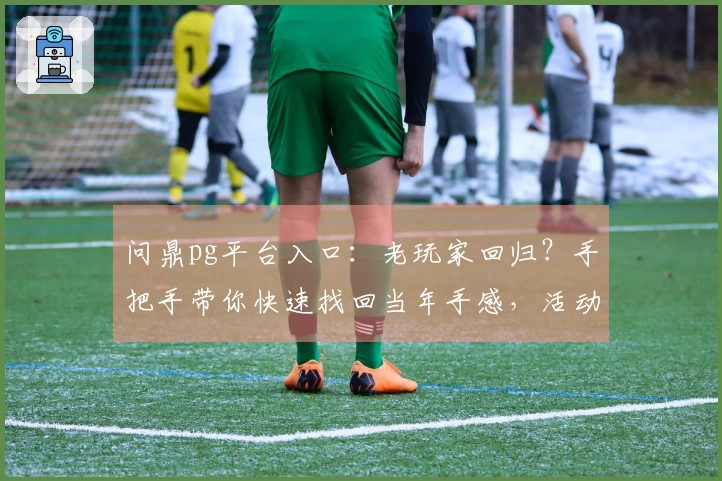 问鼎pg平台入口：老玩家回归？手把手带你快速找回当年手感，活动福利全揭秘
