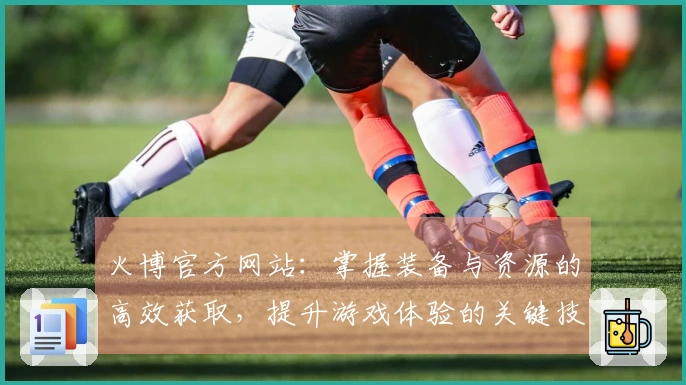 火博官方网站：掌握装备与资源的高效获取，提升游戏体验的关键技巧